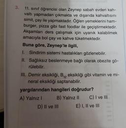 3.
11. sınıf öğrencisi olan Zeynep sabah evden kah-
valtı yapmadan çıkmakta ve dışarıda kahvaltısını
simit, çay ile yapmaktadır. Öğlen yemeklerini ham-
burger, pizza gibi fast foodlar ile geçiştirmektedir.
Akşamları ders çalışmak için uyanık kalabilmek
amacıyla bol çay ve kahve tüketmektedir.
Buna göre, Zeynep'le ilgili,
1. Sindirim sistemi hastalıkları gözlenebilir.
II. Sağlıksız beslenmeye bağlı olarak obezite gö-
rülebilir.
III. Demir eksikliği, B₁2 eksikliği gibi vitamin ve mi-
neral eksikliği saptanabilir.
yargılarından hangileri doğrudur?
A) Yalnız I
B) Yalnız II
D) II ve III
C) I ve III
E) I, II ve III