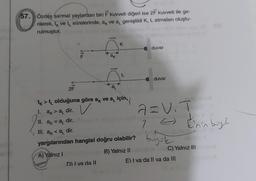 57. Özdeş sarmal yaylardan biri F kuvveti diğeri ise 2F kuvveti ile ge-
rilerek, t, ve t sûrelerinde, a, ve a, genişlikli K, L atmaları oluştu-
rulmuştur.
2F
$1LL
ax
D) I va da Il
K
L
tk t
✰ > ✨ olduğuna göre a ve a için,
1. ak>a dir. V
11. ak = a₁ dir.
III. ak <a dir.
yargılarından hangisi doğru olabilir?
A) Yalnız I
B) Yalnız II
duvar
duvar
a=V₁T
1 =
7
bysk
E'nin buy?
C) Yalnız III
E) I va da li va da lil