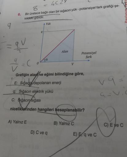 6.
4C
8
Bir üretece bağlı olan bir sığacın yük - potansiyel fark grafiği şe-
kildeki gibidir.
9
= qu
g
-C
E: Sığaçta
0
9
A) Yalnız E
Yük
α
Grafiğin alan ve eğimi bilindiğine göre,
Sigadta de
depolanan enerji
Alan
V
D) C ve q
q: Sığacın elektrik yükü
C: Sığ