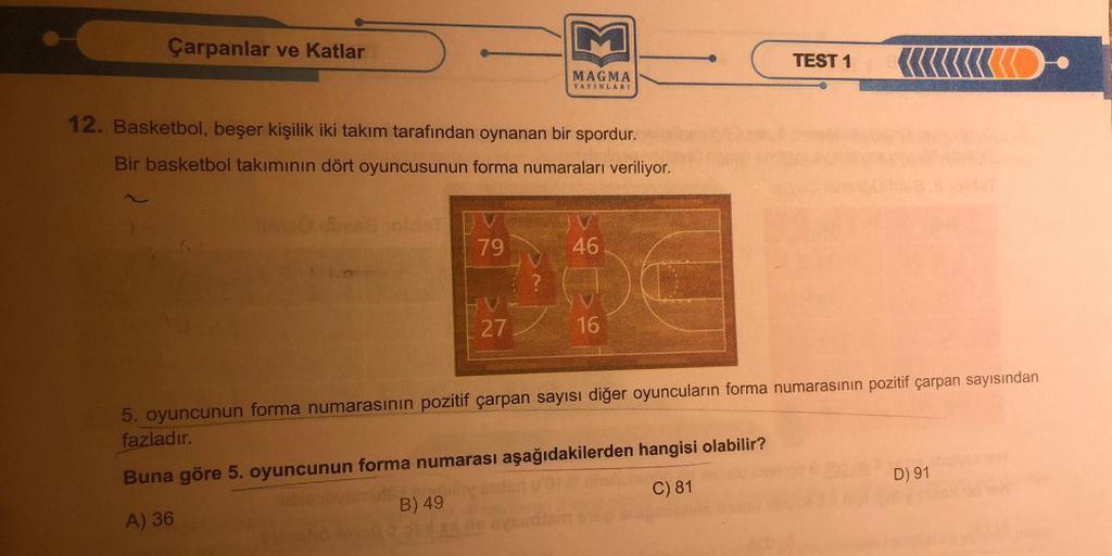 Çarpanlar ve Katlar
12. Basketbol, beşer kişilik iki takım tarafından oynanan bir spordur.
Bir basketbol takımının dört oyuncusunun forma numaraları veriliyor.
79
HV
MAGMA
YAYINLARI
27
46
16
TEST 1
D
5. oyuncunun forma numarasının pozitif çarpan sayısı diğ