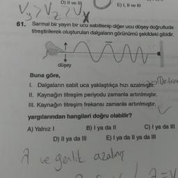 D) II ve III
61. Sarmal bir yayın bir ucu sabitlenip diğer ucu düşey doğrultuda
titreştirilerek oluşturulan dalgaların görünümü şekildeki gibidir.
viw
A) Yalnız I
E) I, II ve III
düşey
Buna göre,
1. Dalgaların sabit uca yaklaştıkça hızı azalmıştır. Or-tem
II. Kaynağın titreşim periyodu zamanla artinlmıştır.
III. Kaynağın titreşim frekansı zamanla artırılmıştır.
yargılarından hangileri doğru olabilir?
B) I ya da II
C) I ya da III
D) Il ya da III
A ve garlık azalmış
E) I ya da Il ya da III