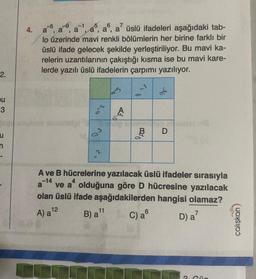 2.
ou
3
4.
-9 -1
7
3
a¹, a5,
a, a, a' üslü ifadeleri aşağıdaki tab-
lo üzerinde mavi renkli bölümlerin her birine farklı bir
üslü ifade gelecek şekilde yerleştiriliyor. Bu mavi ka-
relerin uzantılarının çakıştığı kısma ise bu mavi kare-
lerde yazılı üslü ifadelerin çarpımı yazılıyor.
no
a
du
12
A) a ¹2
68
A
11
B) a ¹1
100
BO
A ve B hücrelerine yazılacak üslü ifadeler sırasıyla
-14
D
ve a olduğuna göre D hücresine yazılacak
olan üslü ifade aşağıdakilerden hangisi olamaz?
C) a
D) a7
us
Gün
çalışkan