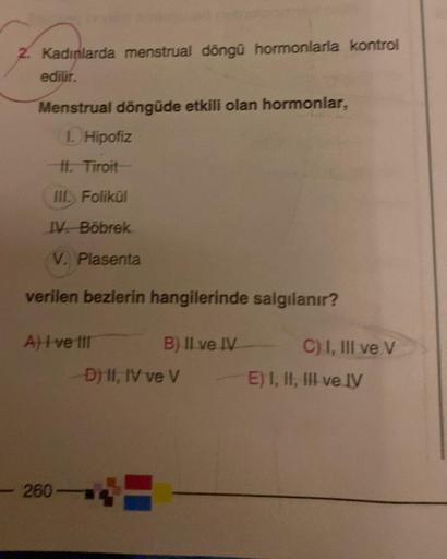 2. Kadınlarda menstrual döngü hormonlarla kontrol
edilir.
Menstrual döngüde etkili olan hormonlar,
1. Hipofiz
11. Tiroit
III. Folikül
IV. Böbrek
V. Plasenta
verilen bezlerin hangilerinde salgılanır?
A) I ve III
-260-
B) II ve IV
-D) II, IV ve V
C) I, III v