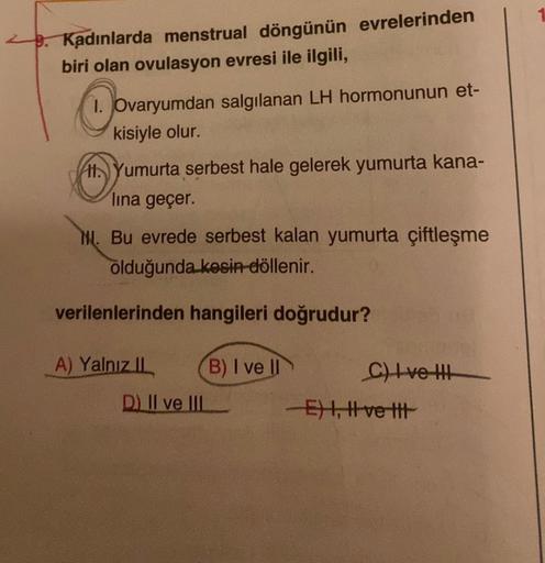 Kadınlarda menstrual döngünün evrelerinden
biri olan ovulasyon evresi ile ilgili,
1. Ovaryumdan salgılanan LH hormonunun et-
kisiyle olur.
H. Yumurta serbest hale gelerek yumurta kana-
lina geçer.
N. Bu evrede serbest kalan yumurta çiftleşme
olduğunda kesi