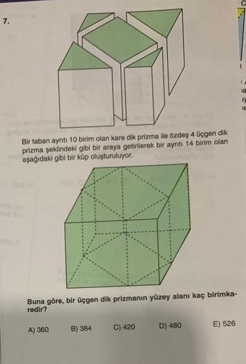 7.
Bir taban ayrıtı 10 birim olan kare dik prizma ile özdeş 4 üçgen dik
prizma şeklindeki gibi bir araya getirilerek bir ayrıtı 14 birim olan
aşağıdaki gibi bir küp oluşturuluyor.
Buna göre, bir üçgen dik prizmanın yüzey alanı kaç birimka-
redir?
A) 360
B)