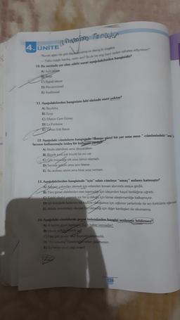 a namim Torudur
"Kavak ağacı bir gün dayanmamış ve demiş ki rüzgára:
-Yahu rüzgâr kardeş, nesin sen? İki de bir esip beni neden rahatsız ediyorsun?
10. Bu metinde yer alan edebi sanat aşağıdakilerden hangisidir?
A) Açık istiare
B) Inesk
4. ÜNİTE
C) Kapali istiare
D) Mecazımürsel
E) Irsalimesel
11. Aşağıdakilerden hangisinin fabl türünde eseri yoktur?
A) Beydeba
B) Ezop
C) Eflatun Cem Güney
D) La Fontaine
E) Orhan Veli Kanık
12. Aşağıdaki cümlelerin hangisinde "Burası güzel bir yer ama issiz." cümlesindeki "ama's
lacının kullanımıyla özdeş bir kullanım vardız
A) Kitabı alabilirsin ama okuyacaksın.
B) Büyük ama çok büyük bir evi var.
C) Çok mücadele etti ama birinci olamadı.
D) Seninle gelinm ama işim biterse.
E) Bu arabayı alırım ama biraz ucuz verirsen.
13. Aşağıdakilerden hangisinde "için" edatı cümleye "amaç" anlamı katmıştır?
A) Konseri yakından izlemek için erkenden konser alanında sıraya girdik.
B) Film görsel efektlerden eser taşımadığı için izleyenleri hayal kırıklığına uğrattı.
C) Edebi eleştiri yapmak zor bir iş olduğu için kimse eleştirmenliğe kalkışmıyor.
D) İçli türkülerle beslenen bir toplum olduğumuz için eğlence yerlerinde de acı türkülerle eğlen
E) Ailede üniversiteyi okuyan biri olmadığı için diğer kardeşleri de okumamış.
14. Aşağıdaki cümlelerde geçen ünlemlerden hangisi seslenme bildirmez?
A) A benim güzel kardeşim, niçin haber vermedin?
B) Haydi serde bizimle gel!
C) Hey gidi günler hey! Kıymetini bilemedik.
D) Hey arkadaş! Hesabı ödemeden gidemezsin.
E) Ey benim gözü yaşlı anam!
126