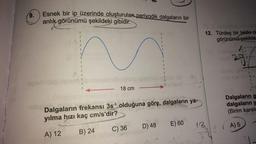 9.
Esnek bir ip üzerinde oluşturulan periyodik dalgaların bir
anlık görünümü şekildeki gibidir.
splab o
1
- 18 cm
-sine Dalgaların frekansı 3s-¹ olduğuna göre, dalgaların ya-
yılma hızı kaç cm/s'dir?
A) 12
B) 24
C) 36
D) 48 E) 60
ANGIE
12. Türdeş bir telde o
görünümü şekilde
18
S
POS
Dalgaların g
dalgaların y
(Birim karele
A) 5