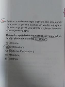 (10. Değersiz metallerden çeşitli işlemlerle altın elde etmek
ve sonsuz bir yaşama ulaşmak için yapılan uğraşların
tümüne simya (alşimi), bu uğraşlarla ilgilenen insanlara
simyacı (alşimist) denir.
Buna göre aşağıdakilerden hangisi simyacıların kul-
landığı yöntemler arasında yer almaz?
A) Kavurma
B) Kristallendirme
C) Özütleme (Ekstraksiyon)
D) Mayalama
E) Elektroliz