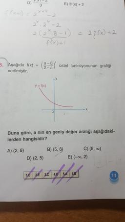 D)
f(x+1) = 2
3
X+4
5. Aşağıda f(x)
verilmiştir.
2.2-2
2 (2²₁8-1) = 28 (x) +2
f(x) +1
=
a-8
2-a
y = f(x)
D) (2,5)
0
E) 3f(x) + 2
üstel fonksiyonunun grafiği
Buna göre, a nın en geniş değer aralığı aşağıdaki-
lerden hangisidir?
A) (2,8)
B) (5,8)
C) (8, ∞)
E) (-∞, 2)
Affy
1.C 2.E 3.C 4.C
5.A 6.B
11