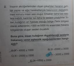 2.
İnsanın akciğerlerinden dışarı çıkartılan havanın girt-
lak yapısı ve ağız hareketleriyle basıncının değiştiril-
mesi sonucu insan sesi oluşur. Erkekler daha bas ses-
lere inebilir, kadınlar ise daha tiz seslere çıkabilirler. İn-
san kulağının en hassas olduğu bölge (Tetik bölgesi
olarak adlandırılır.) 1000 ve 5000 Hz arasındaki frekans
bölgesinde oluşan sesleri duyabilir.
Buna göre, insan kulağının duyabileceği seslerin
frekansını veren eşitsizlik aşağıdakilerden hangi-
sidir?
4000
AX-4000 ≤ 1000
C) IX-2500 ≤ 1500
B) X-2000 ≤ 3000
D) X-3000 ≤ 2000
E) IX-1000| ≤ 2000