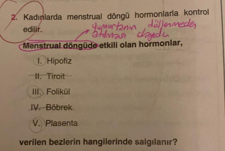 2. Kadınlarda menstrual döngü hormonlarla kontrol
edilir.
Yumurtanın döllenmeden
Menstrual döngüde etkili olan hormonlar,
1. Hipofiz
II. Tiroit
III. Folikül
IV. Böbrek
V. Plasenta
verilen bezlerin hangilerinde salgılanır?