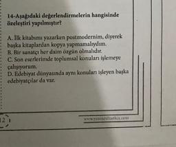 14-Aşağıdaki değerlendirmelerin hangisinde
özeleştiri yapılmıştır?
A. İlk kitabımı yazarken postmodernim, diyerek
başka kitaplardan kopya yapmamalıydım.
B. Bir sanatçı her daim özgün olmalıdır.
C. Son eserlerimde toplumsal konuları işlemeye
çalışıyorum.
D. Edebiyat dünyasında aynı konuları işleyen başka
edebiyatçılar da var.
121
www.yeninesilturkce.com