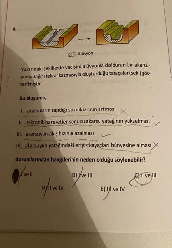 8.
Yukarıdaki şekillerde vadisini alüvyonla dolduran bir akarsu-
yun yatağını tekrar kazmasıyla oluşturduğu taraçalar (seki) gös-
terilmiştir.
52.25 Alüvyon
Bu oluşuma,
I. akarsuların taşıdığı su miktarının artması
II. tektonik hareketler sonucu akarsu yat