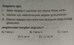 Dalgalarla ilgili,
1. Bütün dalgaların yayılması için ortama ihtiyaç vardır.
II. Görünür ışık, elektromanyetik dalgalar grubundandır.
III. Deprem dalgaları hem enine hem de boyuna dalga özelliği
gösterebilir.
yargılarından hangileri doğrudur?
A) Yalnız I
B) Yalnız II
D) II ve III
E) I, II ve III
C) I ve II