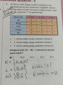 4.
Ali, Burcu, Cem, Duygu ve Elif'in katıldığı bir bilgi
ACşmasında üç soru sorulmuştur. Aşağıdaki tabloda
bu beş kişinin sorulan üç soruya verdiği cevaplar doğru
"D", yanlış ise "Y" ile gösterilmiştir.
Sorise
●
●
Öğrenci Adi
Ali
Burcu
Cem
Duygu
Elif
1. soru
D
D
Y
D
Y
2. soru
Y
D
Y
D
Y
C) 3
3. soru
DYDD
Y
1. soruya doğru cevap verenlerin kümesi K
2. soruya doğru cevap verenlerin kümesi L
3. soruya yanlış cevap verenlerin kümesi M
olduğuna göre, (KM) - L kümesinin eleman
sayısı kaçtır?
D) 4 E) 5
▲) 1
B) 2
K = { A₁B₁P?
·2= {B₁D²
KOM= {B}
M = {B₁E { (AM) L = Q