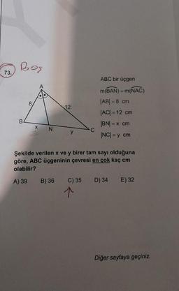 73.
Boş
B
8
X
12
B) 36
Şekilde verilen x ve y birer tam sayı olduğuna
göre, ABC üçgeninin çevresi en çok kaç cm
olabilir?
A) 39
C) 35
ABC bir üçgen
m(BAN) = m(NAC)
|AB| = 8 cm
|AC| = 12 cm
|BN| = x cm
|NC| = y cm
↑
D) 34 E) 32
Diğer sayfaya geçiniz.