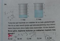 24.
3x=hy
X=44
4-52
A) 42
L
x
x
34-947
B) 44
2. kap
1. kap
Yukarıda eşit hacimde sıvı alabilen iki su kabi gösterilmiştir.
Her iki su kabi kendi içinde eşit bölmelendirilmiş olup birinci
kabın boş kısmı ikinci kabın dolu kısmından 18 litre fazladır.
Buna göre, kaplarda bulunan su miktarları toplamı kaç
litredir?
27
3
X-
4=155
O
C) 48
T
D) 54
Y
-4
E) 60