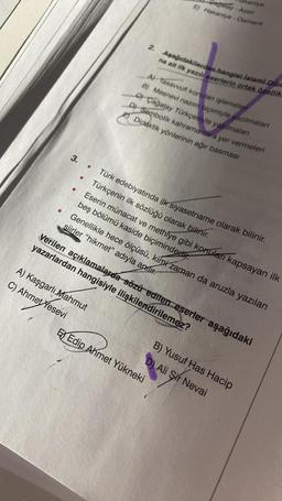 3. .
●
2.
A) Kaşgarlı Mahmut
C) Ahmet Yesevi
Pagalay-Azeri
E) Hakaniye - Osmanlı
kaniye
Aşağıdakilerden hangisi islami Döm
na ait ilk yazılı eserlerin ortak özellik
A) Tasavvufi konulan işlemeleri
B) Mesnevi nazım biçimiyle yazılmaları
C) Çağatay Türkçesiyle yazılmaları
D) Sembolik kahramanlara yer vermeleri
Didaktik yönlerinin ağır basması
Türk edebiyatında ilk siyasetname olarak bilinir.
Türkçenin ilk sözlüğü olarak bilinir.
Eserin münacat ve methiye gibi konuları kapsayan ilk
beş bölümü kaside biçiminded
Genellikle hece ölçüsü, kimi zaman da aruzla yazılan
siirler "hikmet" adıyla anır.
E Edip Ahmet Yükneki
Verilen açıklamalarda sözü edilen eserler aşağıdaki
yazarlardan hangisiyle ilişkilendirilemez?
B) Yusuf Has Hacip
D) Ali Sir Nevai