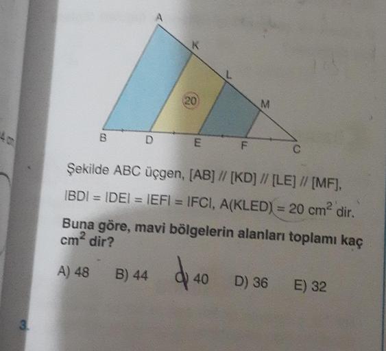 4 c
3.
B
D
K
20
B) 44
E F
Şekilde ABC üçgen, [AB] // [KD] // [LE] // [MF],
IBDI = IDE| = IEFI = IFC!, A(KLED) = 20 cm" dir,
Buna göre, mavi bölgelerin alanları toplamı kaç
cm² dir?
A) 48
40
D) 36 E) 32