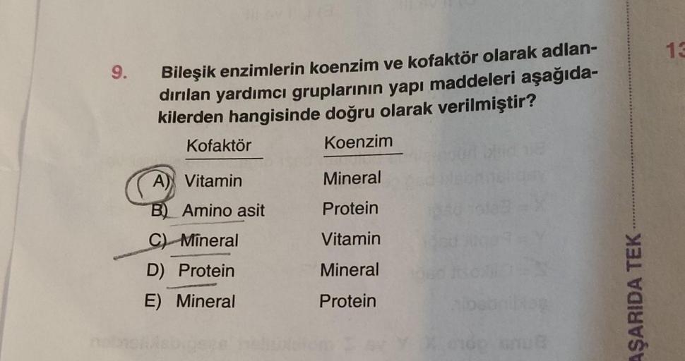 9.
Bileşik enzimlerin koenzim ve kofaktör olarak adlan-
dırılan yardımcı gruplarının yapı maddeleri aşağıda-
kilerden hangisinde doğru olarak verilmiştir?
Kofaktör
Koenzim
A) Vitamin
B) Amino asit
C) Mineral
D) Protein
E) Mineral
Mineral
Protein
Vitamin
Mi