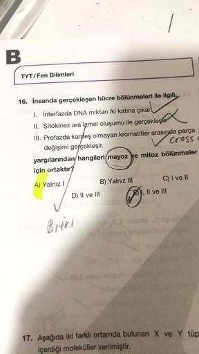 B
TYT/Fen Bilimleri
16. İnsanda gerçekleşen hücre bölünmeleri ile ilgili,
I. İnterfazda DNA miktarı iki katına çıkar.
x
II. Sitokinez ara lamel oluşumu ile gerçekleş
III. Profazda kardeş olmayan kromatitler arasında parça
değişimi gerçekleşir.
cross
yargıl