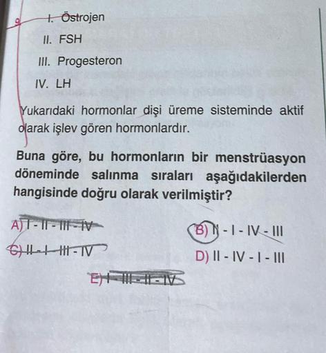 1. Östrojen
II. FSH
III. Progesteron
IV. LH
Yukarıdaki hormonlar dişi üreme sisteminde aktif
olarak işlev gören hormonlardır.
Buna göre, bu hormonların bir menstrüasyon
döneminde salınma sıraları aşağıdakilerden
hangisinde doğru olarak verilmiştir?
AT-II-I