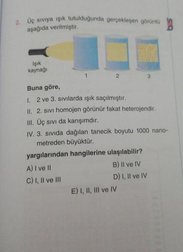 2. Üç sıvıya ışık tutulduğunda gerçekleşen görüntü
aşağıda verilmiştir.
g
Işık
kaynağı
1
2
Buna göre,
1. 2 ve 3. sıvılarda ışık saçılmıştır.
II. 2. Sivi homojen görünür fakat heterojendir.
III. Üç sıvı da karışımdır.
IV. 3. sıvıda dağılan tanecik boyutu 10