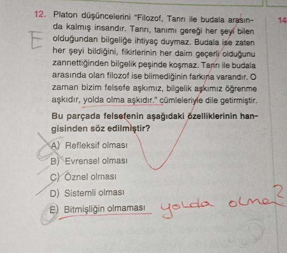 12. Platon düşüncelerini "Filozof, Tanrı ile budala arasın-
da kalmış insandır. Tanrı, tanımı gereği her şeyi bilen
E olduğundan bilgeliğe ihtiyaç duymaz. Budala ise zaten
her şeyi bildiğini, fikirlerinin her daim geçerli olduğunu
zannettiğinden bilgelik p