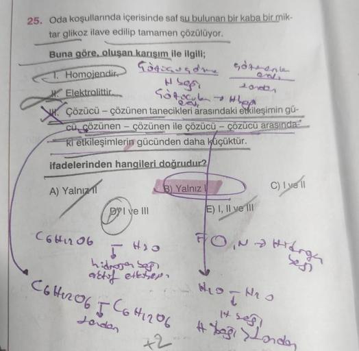 25. Oda koşullarında içerisinde saf su bulunan bir kaba bir mik-
tar glikoz ilave edilip tamamen çözülüyor.
Buna göre, oluşan karışım ile ilgili;
Götiguade göte
Hsgr
Sofocle.
Çözücü - çözünen tanecikleri arasındaki etkileşimin gü-
cü çözünen- çözünen ile ç