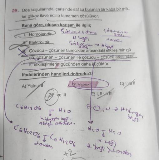 25. Oda koşullarında içerisinde saf su bulunan bir kaba bir mik-
tar glikoz ilave edilip tamamen çözülüyor.
Buna göre, oluşan karışım ile ilgili;
Godogusde
T. Homojendir
Elektrolittir...
Hsgr
Sofocul - Hep
Çözücü - çözünen tanecikleri arasındaki etkileşimi