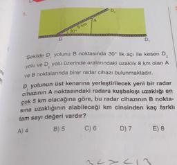 1.
B
8 km
30°
A
D₂
D₁
2
Şekilde D, yolunu B noktasında 30° lik açı ile kesen D
yolu ve D₂ yolu üzerinde aralarındaki uzaklık 8 km olan A
ve B noktalarında birer radar cihazı bulunmaktadır.
2
D yolunun üst kenarına yerleştirilecek yeni bir radar
cihazının A noktasındaki radara kuşbakışı uzaklığı en
çok 5 km olacağına göre, bu radar cihazının B nokta-
sına uzaklığının alabileceği km cinsinden kaç farklı
tam sayı değeri vardır?
A) 4
B) 5
C) 6 D) 7
2<x<17
E) 8