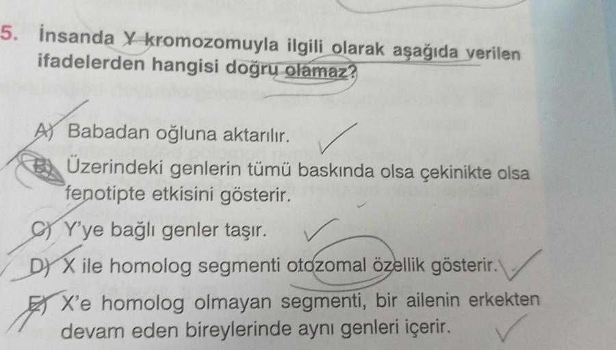 5. İnsanda X kromozomuyla ilgili olarak aşağıda verilen
ifadelerden hangisi doğru olamaz?
A) Babadan oğluna aktarılır.
Üzerindeki genlerin tümü baskında olsa çekinikte olsa
fenotipte etkisini gösterir.
CY'ye bağlı genler taşır.
DY X ile homolog segmenti ot