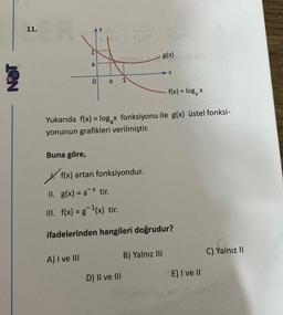 11.
ER
Buna göre,
P
a
0 a 1
A) I ve III
f(x) artan fonksiyondur.
Yukarıda f(x) = log x fonksiyonu ile g(x) üstel fonksi-
yonunun grafikleri verilmiştir.
tir.
g(x)
D) II ve III
X
II. g(x) = ax
III. f(x) = g ¹(x) tir.
ifadelerinden hangileri doğrudur?
B) Yalnız III
f(x) = log₂ x
E) I ve II
C) Yalnız II