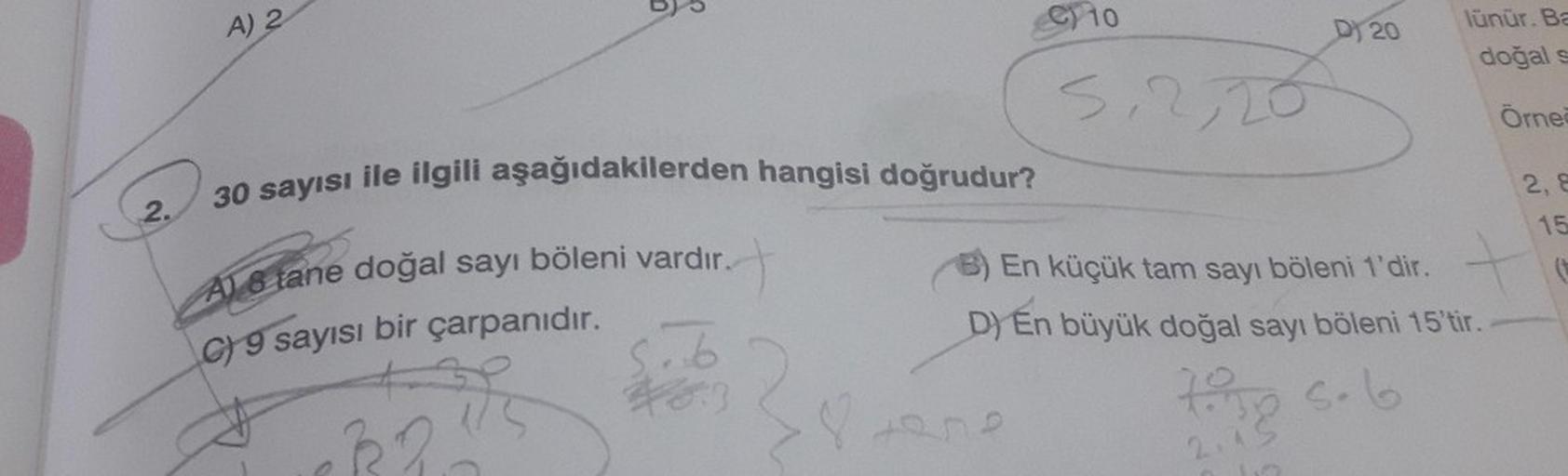 2.
A) 2
30 sayısı ile ilgili aşağıdakilerden hangisi doğrudur?
A) 8 tane doğal sayı böleni vardır.
C) 9 sayısı bir çarpanıdır.
F
R2-
To
28:3
C10
& tame
D) 20
lünür. Ba
doğal s
Örned
En küçük tam sayı böleni 1'dir.
D) En büyük doğal sayı böleni 15'tir.
7.78