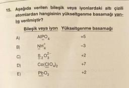 15. Aşağıda verilen bileşik veya iyonlardaki altı çizili
atomlardan hangisinin yükseltgenme basamağı yan-
lış verilmiştir?
A)
B)
C)
D)
E)
Bileşik veya iyon Yükseltgenme basamağı
AIPO 4
NH
4
$₂03-
Co(CIO)₂
PbO₂
4 7 7 7 7
+5
-3
+2
+7
+2