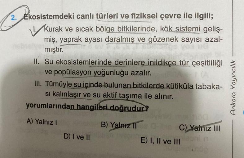 2. Ekosistemdeki canlı türleri ve fiziksel çevre ile ilgili;
Kurak ve sıcak bölge bitkilerinde, kök sistemi geliş-
miş, yaprak ayası daralmış ve gözenek sayısı azal-
mıştır.
II. Su ekosistemlerinde derinlere inildikçe tür çeşitliliği
ARDA ve popülasyon yoğ