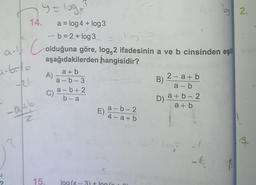 14.
y = loge
a-6=-1100
-221
- b=2 + log 3
a-Colduğuna göre, log,2 ifadesinin a ve b cinsinden eşit
aşağıdakilerden hangisidir?
a+b
a-b-3
-9/45
Z
A)
C).
a = log 4 + log3
15.
a-b+2
b-a
E)
a-b-2
4-a+b
log(x-3) + log(x
2-a+b
a-b
B)
D) a+b-2
a+b
-k
B
2.