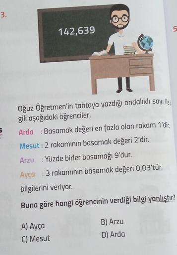3.
S
ari
142,639
Oğuz Öğretmen'in tahtaya yazdığı ondalıklı sayı ile
gili aşağıdaki öğrenciler;
Arda : Basamak değeri en fazla olan rakam 1'dir.
Mesut : 2 rakamının basamak değeri 2'dir.
Arzu : Yüzde birler basamağı 9'dur.
Ayça
bilgilerini veriyor.
Buna gö