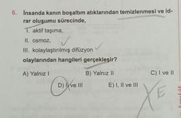 6. İnsanda kanın boşaltım atıklarından temizlenmesi ve id-
rar oluşumu sürecinde,
1. aktif taşıma,
II. osmoz,
III. kolaylaştırılmış difüzyon
✓
olaylarından hangileri gerçekleşir?
A) Yalnız I
B) Yalnız II
D) I ve III
E) I, II ve III
C) I ve II
XE
karekök