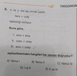 6. x ve y dar açı olmak üzere,
tanx < coty
eşitsizliği veriliyor.
Buna göre,
1. sinx < siny
II. cosx < Cosy
III. sinx < cosy ✓
eşitsizliklerinden hangileri her zaman doğrudur?
A) Yalnız I
D) I ve II
B) Yalnız II
TRIGONOM
C) Yalnız III
E) II ve III