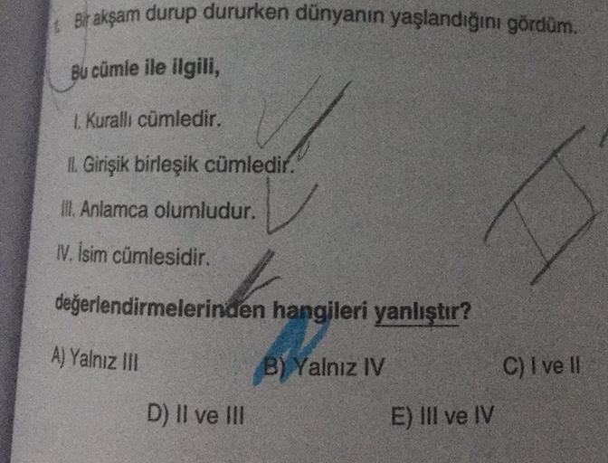 Bir akşam durup dururken dünyanın yaşlandığını gördüm.
Bu cümle ile ilgili,
1. Kurallı cümledir.
II. Girişik birleşik cümledir.
Ill. Anlamca olumludur.
IV. İsim cümlesidir.
değerlendirmelerinden hangileri yanlıştır?
A) Yalnız III
B) Yalnız IV
D) II ve III
