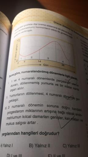 en
Oreme Sistem
Adaki grafikte dişi üreme sistemine ait uterus d
(endometrium) hormonların etkisi ile günlere ba
venmiştir.
A) Yalnız I
az
2
D) I ve III
14
→ Gün
Buna göre, numaralandırılmış dönemlerle ilgili olarak,
duvarı, döllenmemiş yumurta ve bir mikt