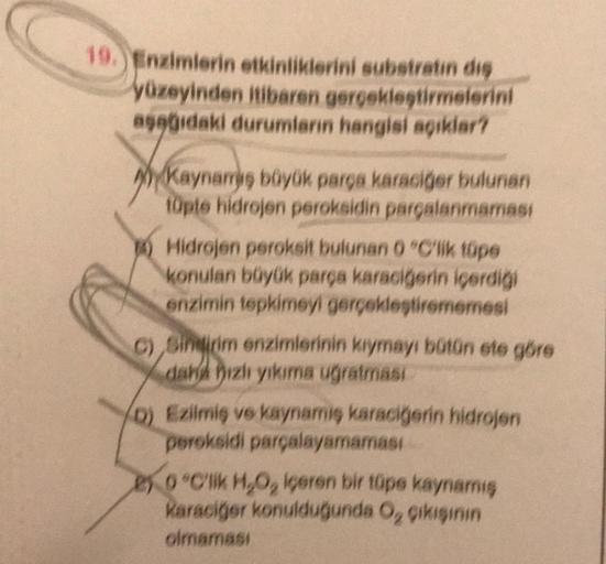 19. Enzimlerin etkinliklerini substratin diş
yüzeyinden itibaren gerçekleştirmelerini
aşağıdaki durumların hangisi açıklar?
kaynamy
Kaynamiş büyük parça karaciğer bulunan
tüpte hidrojen peroksidin parçalanmaması
4) Hidrojen peroksit bulunan 0 °C'lik tüpe
k