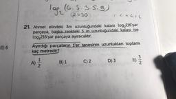 E) 6
1 LXLIL
21. Ahmet elindeki 3m uzunluğundaki kalası log₂216'şar
parçaya, başka renkteki 3 m uzunluğundaki kalası ise
log,216'şar parçaya ayıracaktır.
Ayırdığı parçaların 1'er tanesinin uzunlukları toplamı
kaç metredir?
A)
log₂ (6.3.3.5.9)
2430
N|H
CH
B) 1
C) 2
D) 3
E)
N/W