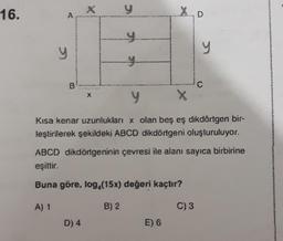 16.
d
B
X
y
D) 4
y
X
y
Kısa kenar uzunlukları x olan beş eş dikdörtgen bir-
leştirilerek şekildeki ABCD dikdörtgeni oluşturuluyor.
E) 6
y
ABCD dikdörtgeninin çevresi ile alanı sayıca birbirine
eşittir.
Buna göre, log (15x) değeri kaçtır?
A) 1
B) 2
C
C) 3