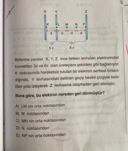 illov 19
X Y
K
nux enveb bleblies o
Şekil Sekilli vi
d
yor.
-1+
5 E
P
M N P
P
A) LM nin orta noktasından
B) M noktasından
C) MN nin orta noktasından
D) N noktasından
E) NP nin orta noktasından
+K
46
6 E
N
d
readmel Di
Birbirine paralel X, Y, Z ince iletken levhaları elektromotor
kuvvetleri 5 ve 68 olan üreteçlere şekildeki gibi bağlanıyor.
K noktasında hareketsiz tutulan bir elektron serbest bırakıl-
dığında, Y levhasındaki delikten geçip kesikli çizgiyle belir-
tilen yolu izleyerek Z levhasına ulaşmadan geri dönüyor.
Buna göre, bu elektron nereden geri dönmüştür?
AY