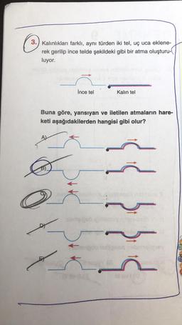 3.) Kalınlıkları farklı, aynı türden iki tel, uç uca eklene-
rek gerilip ince telde şekildeki gibi bir atma oluşturu-
luyor.
İnce tel
Kalin tel
Buna göre, yansıyan ve iletilen atmaların hare-
keti aşağıdakilerden hangisi gibi olur?
{{}}
an abang
20
scia)