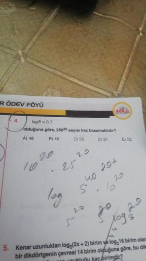 R ÖDEV FÖYÜ
4.
log 5 = 0,7
olduğuna göre, 25020 sayısı kaç basamaklıdır?
A) 48
B) 49
C) 50
D) 51
110
.
log
20
40
5.
10
20
ACILY
YAYINLARD
204
⁹
E) 52
20
Xog s
S
5. Kenar uzunlukları log₂ (2x + 2) birim ye log216 birim olam
bir dikdörtgenin çevresi 14 birim