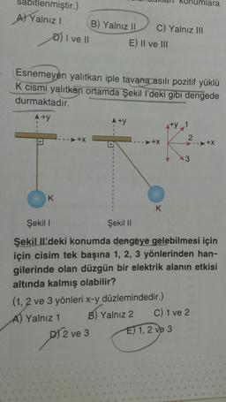 sa itlenmiştir.)
A) Yalnız I
D) I ve II
K
Esnemeyen yalıtkan iple tavana asılı pozitif yüklü
K cismi yalıtkan ortamda Şekil Il'deki gibi dengede
durmaktadır.
A+y
➤+X
B) Yalnız II C) Yalnız III
E) II ve III
pr²
▲ +y
D) 2 ve 3
-->+X
(1, 2 ve 3 yönleri x-y düzlemindedir.)
A) Yalnız 1
BY
B)
K
Yalnız 2
+y_1
Şekil I
Şekil II
Şekil Il'deki konumda dengeye gelebilmesi için
için cisim tek başına 1, 2, 3 yönlerinden han-
gilerinde olan düzgün bir elektrik alanın etkisi
altında kalmış olabilir?
2
3
E) 1, 2 ve 3
lara
C) 1 ve 2
➤+X