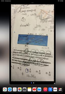 09:40 22 Şubat Çar
G
alability
A)
dellbl
CEN
2.
4
13
As
400 m
C) eos , sin
D (cos a, sin a)
ÇAR
22
B)
(sin (2-0), cos (2-0))
x ²2-140²6²
cose, smo
2
smą
V = 10 m/da
LO
Xi
7A
5
13
+ sma,
Zab
&
B 200 m C 200
6
Zab
Vab² zab
30-40
400 m genişliğindeki 10 m/da hızla akan sekildeki hehrin
A noktasından suya giren Ali, tam karşısındaki B noktasının
200 m sağındaki C noktasına doğru yüzmeye başlıyor.
Ali yüzmeye başladıktan yarım saat sonra Dnoktasın-
dan karşı kıyıya çıktığına göre tan (DAC) nin değeri
aşağıdakilerden hangisidir?
D)
13
10.30-
+C 55
Va²2+6²-zab
5
8
13
=
D
a²16
x=vit
2ab
1α-
a-
E)
2
9
13
8
metin
yayınları
%400
STOMAK
e
PALME